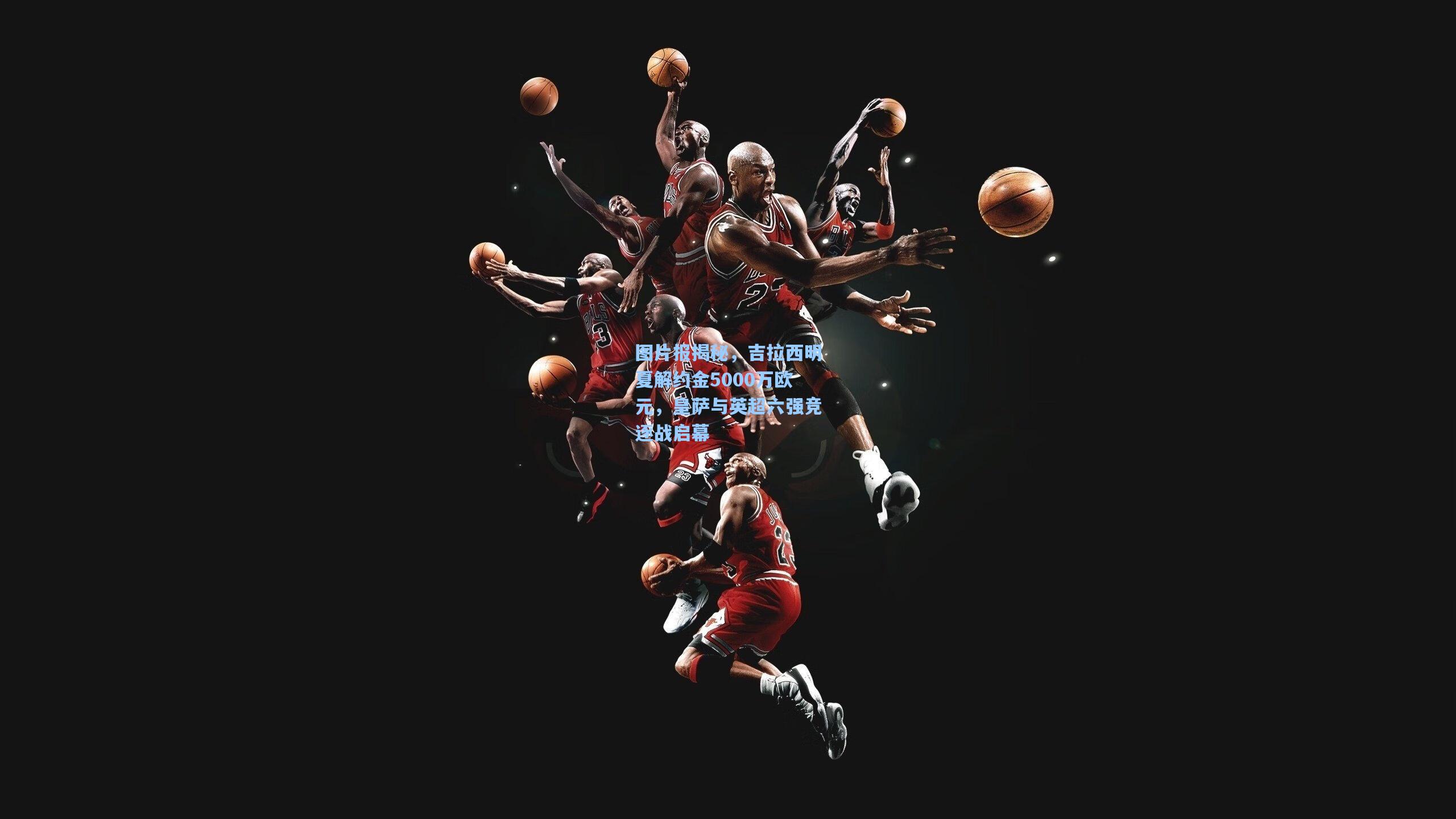 图片报揭秘，吉拉西明夏解约金5000万欧元，皇萨与英超六强竞逐战启幕